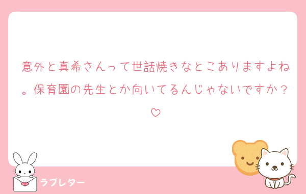意外と真希さんって世話焼きなとこありますよね。保育園の先生とか向いてるんじゃないですか？