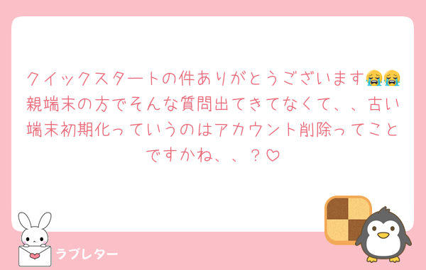 クイックスタートの件ありがとうございます😭😭親端末の方でそんな質問出てきてなくて、、古い端末初期化っていうのはアカウント削除ってことですかね、、？
