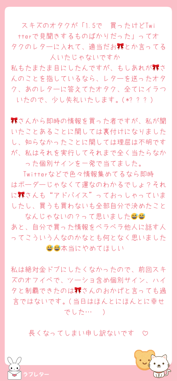 スキズのオタクが「1.5で🥣買ったけどTwitterで見聞きするものばかりだった」ってオタクのレターに入れて、適当だお🎀とか言ってる人いたじゃないですか
私もたまたま目にしたんですが、もしあれが🎀さんのことを指しているなら、レターを送ったオタク、あのレターに答えてたオタク、全てにイラついたので、少し失礼いたします。(*ᴗˬᴗ)

🎀さんから即時の情報を買った者ですが、私が聞いたことあることに関しては裏付けになりましたし、知らなかったことに関しては理屈は不明ですが、私はそれを実行してそれまで全く当たらなかった個別サインを一発で当てました。
Twitterなどで色々情報集めてるなら即時はボーダーじゃなくて運なのわかるでしょ？それに🎀さんも“アドバイス”っておっしゃっていましたし、買うも買わないも全部自分で決めたことなんじゃないの？って思いました😅😅
あと、自分で買った情報をベラベラ他人に話す人ってこういう人なのかなとも何となく思いました😅😅本当にやめてほしい

私は絶対金ドブにしたくなかったので、前回スキズのオフイベで、ツーショ含め個別サイン、ハイタと制覇できたのは🎀さんのおかげと言っても過言ではないです。(当日はほんとにほんとに幸せでした…♡♡♡)

長くなってしまい申し訳ないです🥲
