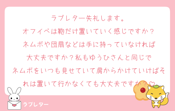 ラブレター失礼します。
オフイベは鞄だけ置いていく感じですか？
ネムボや団扇などは手に持っていなければ
大丈夫ですか？私もゆうひさんと同じで
ネムボをいつも見せていて肩からかけていけばそれは置いて行かなくても大丈夫ですか？