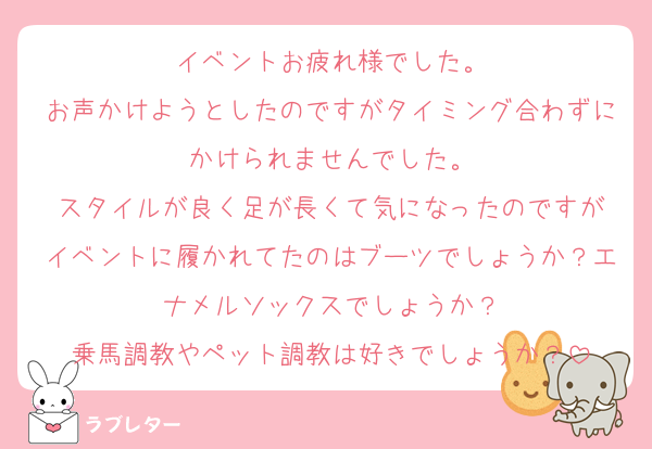 イベントお疲れ様でした。
お声かけようとしたのですがタイミング合わずにかけられませんでした。
スタイルが良く足が長くて気になったのですが
イベントに履かれてたのはブーツでしょうか？エナメルソックスでしょうか？
乗馬調教やペット調教は好きでしょうか？