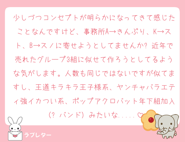 少しづつコンセプトが明らかになってきて感じたことなんですけど、事務所A→きんぷり、K→スト、B→スノに寄せようとしてませんか❓近年で売れたグループ3組に似せて作ろうとしてるような気がします。人数も同じではないですが似てますし、王道キラキラ王子様系、ヤンチャバラエティ強イカつい系、ポップアクロバット年下組加入（➕バンド）みたいな.....