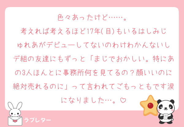 色々あったけど……。
考えれば考えるほど17年(目)もいるはしみじゅれあがデビューしてないのわけわかんないし
デ組の友達にもずっと「まじでおかしい。特にあの3人ほんとに事務所何を見てるの？顔いいのに絶対売れるのに」って言われてごもっともです涙になりました…。