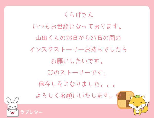 くらげさん
いつもお世話になっております。
山田くんの26日から27日の間の
インスタストーリーお持ちでしたら
お願いしたいです。
CDのストーリーです。
保存しそこなりました。。。
よろしくお願いいたします。
