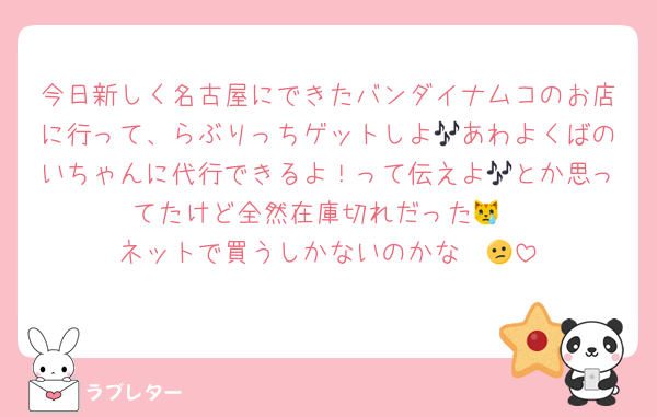 今日新しく名古屋にできたバンダイナムコのお店に行って、らぶりっちゲットしよ🎶あわよくばのいちゃんに代行できるよ！って伝えよ🎶とか思ってたけど全然在庫切れだった😿
ネットで買うしかないのかな〜😕