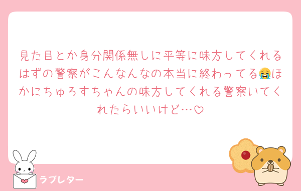 見た目とか身分関係無しに平等に味方してくれるはずの警察がこんなんなの本当に終わってる😭ほかにちゅろすちゃんの味方してくれる警察いてくれたらいいけど…