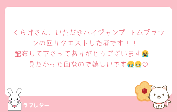 くらげさん、いただきハイジャンプ トムブラウンの回リクエストした者です！！
配布して下さってありがとうございます😭❤️
見たかった回なので嬉しいです😭😭