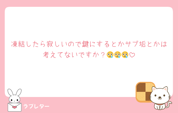 凍結したら寂しいので鍵にするとかサブ垢とかは考えてないですか？😢😢😢