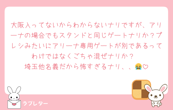 大阪入ってないからわからないナリですが、アリーナの場合でもスタンドと同じゲートナリか？プレシみたいにアリーナ専用ゲートが別であるってわけではなくごちゃ混ぜナリか？
埼玉他名義だから怖すぎるナリ、、😭