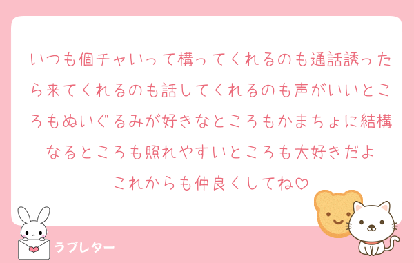 いつも個チャいって構ってくれるのも通話誘ったら来てくれるのも話してくれるのも声がいいところもぬいぐるみが好きなところもかまちょに結構なるところも照れやすいところも大好きだよ
これからも仲良くしてね