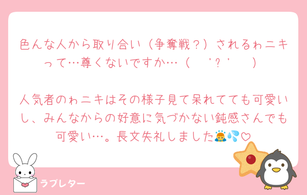 色んな人から取り合い（争奪戦？）されるゎニキって…尊くないですか…（   'ᢦ'   ）
人気者のゎニキはその様子見て呆れてても可愛いし、みんなからの好意に気づかない鈍感さんでも可愛い…。長文失礼しました🙇💦