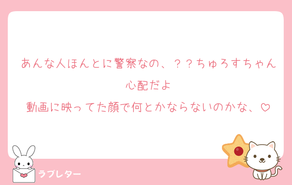 あんな人ほんとに警察なの、？？ちゅろすちゃん心配だよ
動画に映ってた顔で何とかならないのかな、