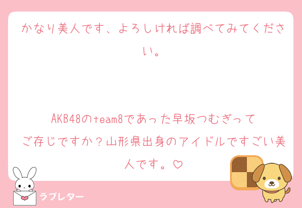 かなり美人です、よろしければ調べてみてください。


AKB48のteam8であった早坂つむぎってご存じですか？山形県出身のアイドルですごい美人です。