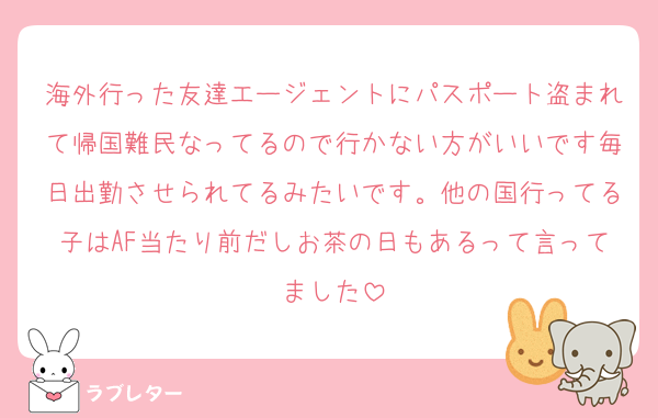海外行った友達エージェントにパスポート盗まれて帰国難民なってるので行かない方がいいです毎日出勤させられてるみたいです。他の国行ってる子はAF当たり前だしお茶の日もあるって言ってました