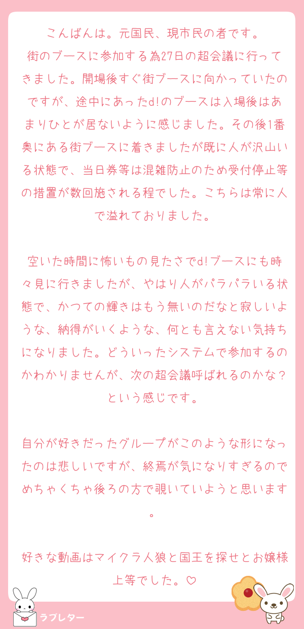 こんばんは。元国民、現市民の者です。
街のブースに参加する為27日の超会議に行ってきました。開場後すぐ街ブースに向かっていたのですが、途中にあったd!のブースは入場後はあまりひとが居ないように感じました。その後1番奥にある街ブースに着きましたが既に人が沢山いる状態で、当日券等は混雑防止のため受付停止等の措置が数回施される程でした。こちらは常に人で溢れておりました。

空いた時間に怖いもの見たさでd!ブースにも時々見に行きましたが、やはり人がパラパラいる状態で、かつての輝きはもう無いのだなと寂しいような、納得がいくような、何とも言えない気持ちになりました。どういったシステムで参加するのかわかりませんが、次の超会議呼ばれるのかな？という感じです。

自分が好きだったグループがこのような形になったのは悲しいですが、終焉が気になりすぎるのでめちゃくちゃ後ろの方で覗いていようと思います。

好きな動画はマイクラ人狼と国王を探せとお嬢様上等でした。