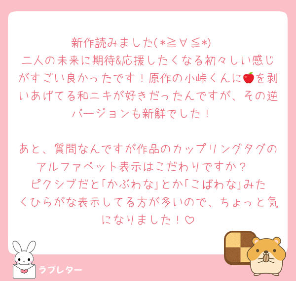新作読みました(*≧∀≦*)
二人の未来に期待&応援したくなる初々しい感じがすごい良かったです！原作の小峠くんに🍎を剥いあげてる和ニキが好きだったんですが、その逆バージョンも新鮮でした！

あと、質問なんですが作品のカップリングタグのアルファベット表示はこだわりですか？
ピクシブだと｢かぶわな｣とか｢こばわな｣みたくひらがな表示してる方が多いので、ちょっと気になりました！