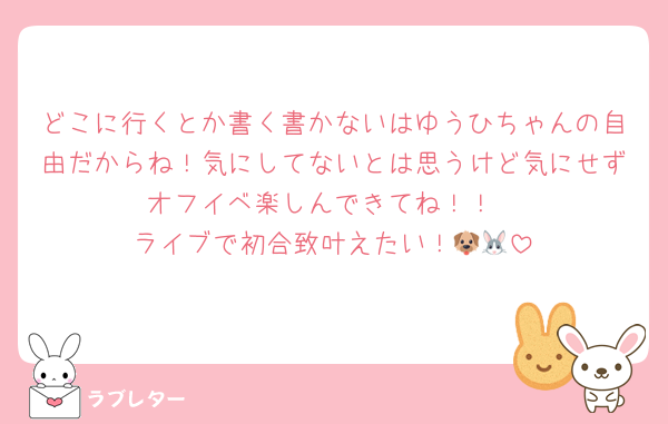 どこに行くとか書く書かないはゆうひちゃんの自由だからね！気にしてないとは思うけど気にせずオフイベ楽しんできてね！！
ライブで初合致叶えたい！🐶🐰