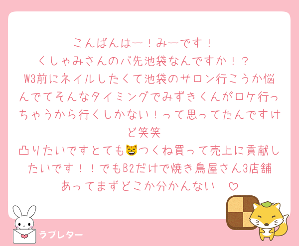 こんばんはー！みーです！
くしゃみさんのバ先池袋なんですか！？
W3前にネイルしたくて池袋のサロン行こうか悩んでてそんなタイミングでみずきくんがロケ行っちゃうから行くしかない！って思ってたんですけど笑笑
凸りたいですとても😸つくね買って売上に貢献したいです！！でもB2だけで焼き鳥屋さん3店舗あってまずどこか分かんない🥹