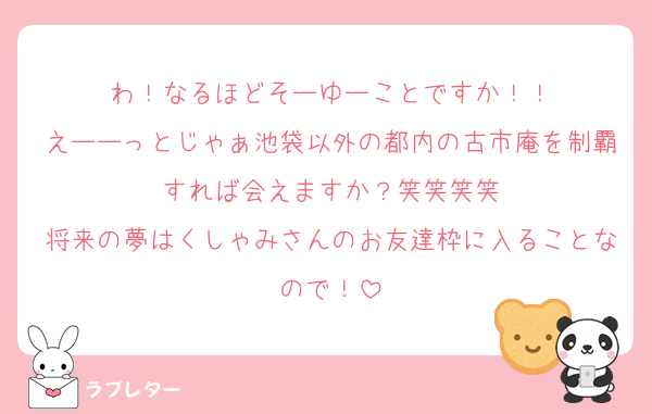 わ！なるほどそーゆーことですか！！
えーーっとじゃぁ池袋以外の都内の古市庵を制覇すれば会えますか？笑笑笑笑
将来の夢はくしゃみさんのお友達枠に入ることなので！