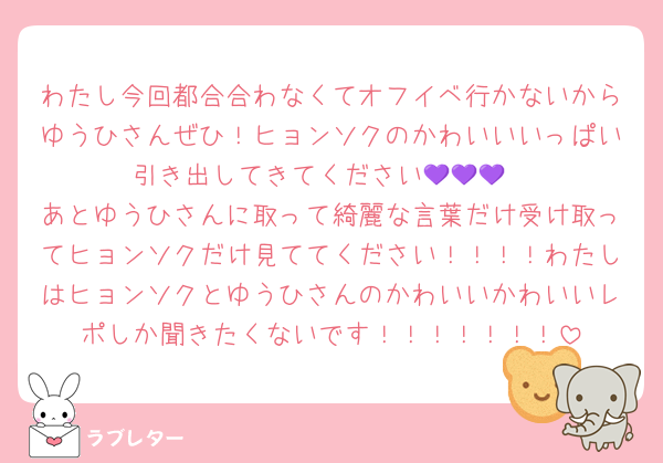 わたし今回都合合わなくてオフイベ行かないからゆうひさんぜひ！ヒョンソクのかわいいいっぱい引き出してきてください💜💜💜
あとゆうひさんに取って綺麗な言葉だけ受け取ってヒョンソクだけ見ててください！！！！わたしはヒョンソクとゆうひさんのかわいいかわいいレポしか聞きたくないです！！！！！！！