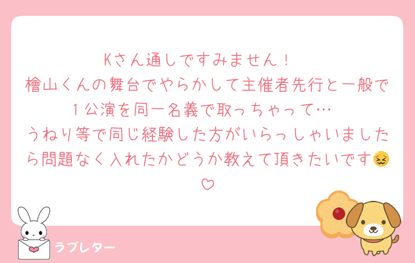 Kさん通しですみません！
檜山くんの舞台でやらかして主催者先行と一般で１公演を同一名義で取っちゃって…
うねり等で同じ経験した方がいらっしゃいましたら問題なく入れたかどうか教えて頂きたいです😖