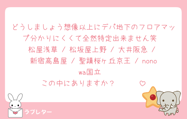どうしましょう想像以上にデパ地下のフロアマップ分かりにくくて全然特定出来ません笑
松屋浅草 / 松坂屋上野 / 大井阪急 / 新宿高島屋 / 聖蹟桜ヶ丘京王 / nonowa国立
この中にありますか？🥹🥹🥹