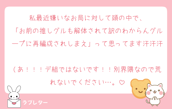 私最近嫌いなお局に対して頭の中で、
「お前の推しグルも解体されて訳のわからんグループに再編成されしまえ」って思ってます汗汗汗
(あ！！！デ組ではないです！！別界隈なので荒れないでください…。