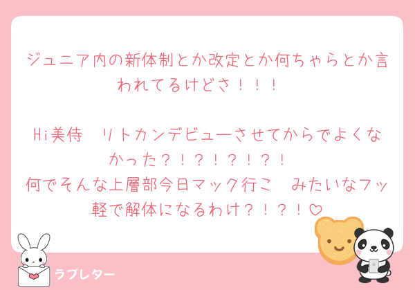 ジュニア内の新体制とか改定とか何ちゃらとか言われてるけどさ！！！

Hi美侍🥷リトカンデビューさせてからでよくなかった？！？！？！？！
何でそんな上層部今日マック行こ〜みたいなフッ軽で解体になるわけ？！？！