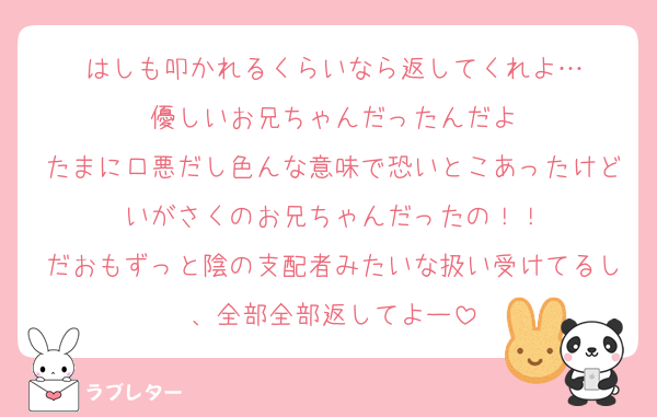 はしも叩かれるくらいなら返してくれよ…
優しいお兄ちゃんだったんだよ
たまに口悪だし色んな意味で恐いとこあったけどいがさくのお兄ちゃんだったの！！
だおもずっと陰の支配者みたいな扱い受けてるし、全部全部返してよー