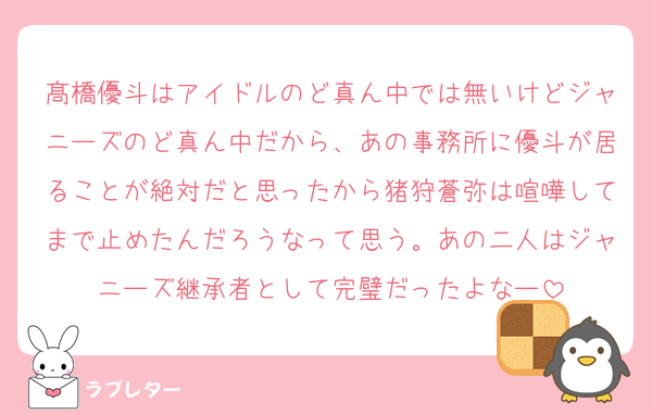 髙橋優斗はアイドルのど真ん中では無いけどジャニーズのど真ん中だから、あの事務所に優斗が居ることが絶対だと思ったから猪狩蒼弥は喧嘩してまで止めたんだろうなって思う。あの二人はジャニーズ継承者として完璧だったよなー
