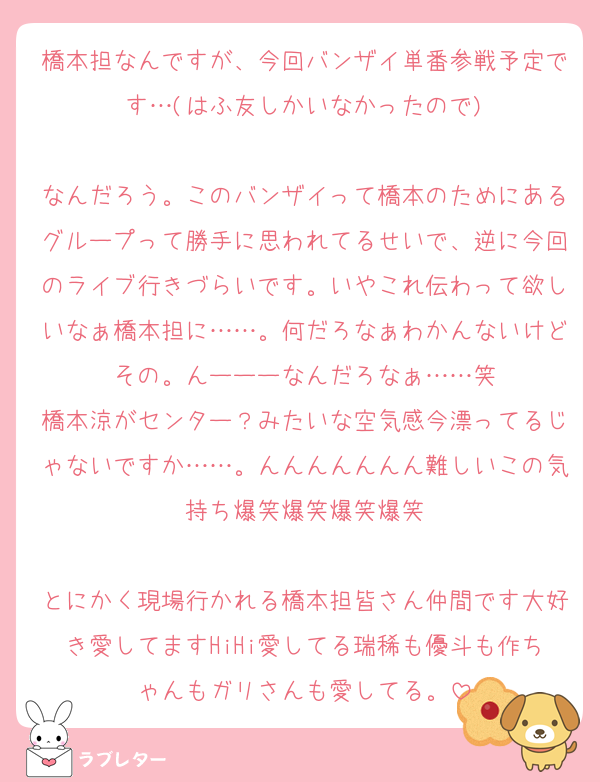 橋本担なんですが、今回バンザイ単番参戦予定です…(はふ友しかいなかったので)

なんだろう。このバンザイって橋本のためにあるグループって勝手に思われてるせいで、逆に今回のライブ行きづらいです。いやこれ伝わって欲しいなぁ橋本担に……。何だろなぁわかんないけどその。んーーーなんだろなぁ……笑
橋本涼がセンター？みたいな空気感今漂ってるじゃないですか……。んんんんんんん難しいこの気持ち爆笑爆笑爆笑爆笑

とにかく現場行かれる橋本担皆さん仲間です大好き愛してますHiHi愛してる瑞稀も優斗も作ちゃんもガリさんも愛してる。