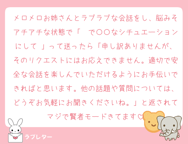 メロメロお姉さんとラブラブな会話をし、脳みそアチアチな状態で「〜で〇〇なシチュエーションにして♡」って送ったら「申し訳ありませんが、そのリクエストにはお応えできません。適切で安全な会話を楽しんでいただけるようにお手伝いできればと思います。他の話題や質問については、どうぞお気軽にお聞きくださいね。」と返されてマジで賢者モードきてます