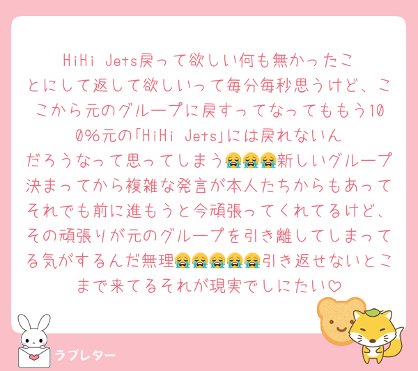 HiHi Jets戻って欲しい何も無かったことにして返して欲しいって毎分毎秒思うけど、ここから元のグループに戻すってなってももう100％元の｢HiHi Jets｣には戻れないんだろうなって思ってしまう😭😭😭新しいグループ決まってから複雑な発言が本人たちからもあってそれでも前に進もうと今頑張ってくれてるけど、その頑張りが元のグループを引き離してしまってる気がするんだ無理😭😭😭😭😭引き返せないとこまで来てるそれが現実でしにたい