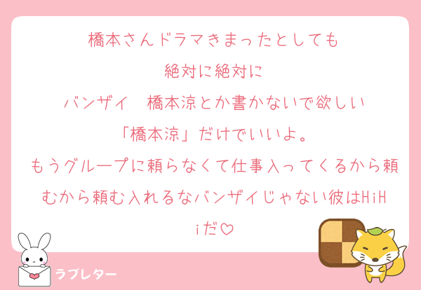橋本さんドラマきまったとしても
絶対に絶対に
バンザイ　橋本涼とか書かないで欲しい
「橋本涼」だけでいいよ。
もうグループに頼らなくて仕事入ってくるから頼むから頼む入れるなバンザイじゃない彼はHiHiだ