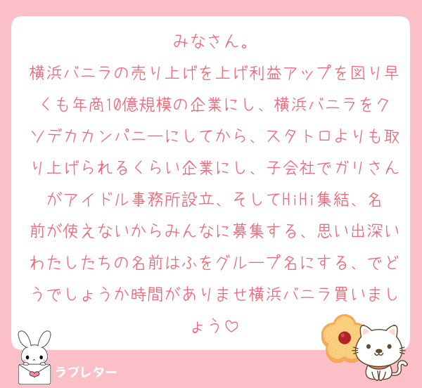 みなさん。
横浜バニラの売り上げを上げ利益アップを図り早くも年商10億規模の企業にし、横浜バニラをクソデカカンパニーにしてから、スタトロよりも取り上げられるくらい企業にし、子会社でガリさんがアイドル事務所設立、そしてHiHi集結、名前が使えないからみんなに募集する、思い出深いわたしたちの名前はふをグループ名にする、でどうでしょうか時間がありませ横浜バニラ買いましょう