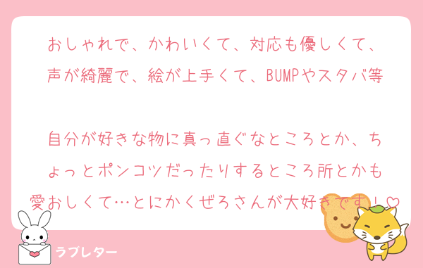 おしゃれで、かわいくて、対応も優しくて、
声が綺麗で、絵が上手くて、BUMPやスタバ等
自分が好きな物に真っ直ぐなところとか、ち
ょっとポンコツだったりするところ所とかも
愛おしくて…とにかくぜろさんが大好きです！