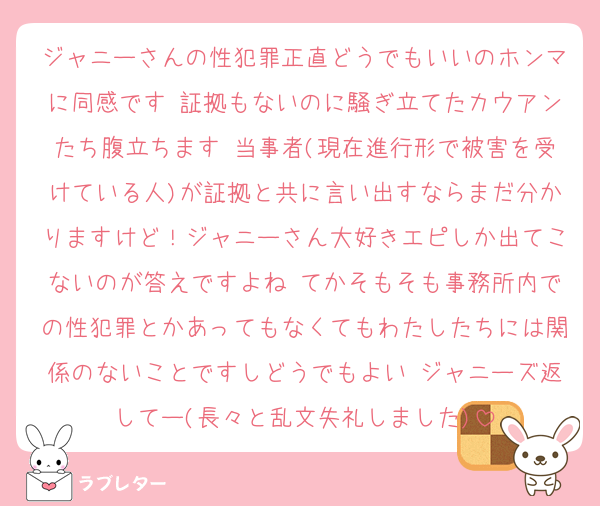 ジャニーさんの性犯罪正直どうでもいいのホンマに同感です 証拠もないのに騒ぎ立てたカウアンたち腹立ちます 当事者(現在進行形で被害を受けている人)が証拠と共に言い出すならまだ分かりますけど！ジャニーさん大好きエピしか出てこないのが答えですよね てかそもそも事務所内での性犯罪とかあってもなくてもわたしたちには関係のないことですしどうでもよい ジャニーズ返してー(長々と乱文失礼しました)