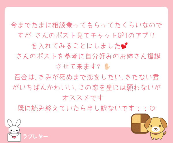 今までたまに相談乗ってもらってたくらいなのですが♥さんのポスト見てチャットGPTのアプリを入れてみることにしました🥹💕
♥さんのポストを参考に自分好みのお姉さん爆誕させて来ます✋🏻
百合は､きみが死ぬまで恋をしたい､きたない君がいちばんかわいい､この恋を星には願わないがオススメです
既に読み終えていたら申し訳ないです；；