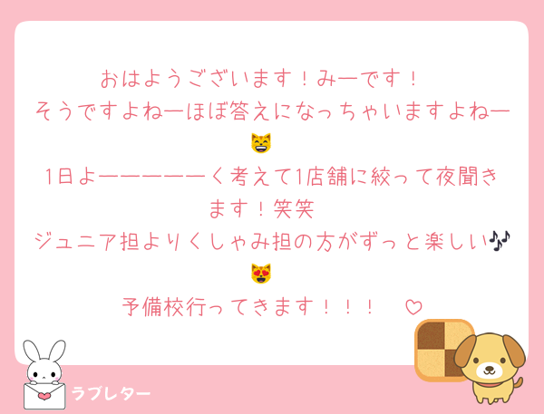 おはようございます！みーです！
そうですよねーほぼ答えになっちゃいますよねー😸
1日よーーーーーく考えて1店舗に絞って夜聞きます！笑笑
ジュニア担よりくしゃみ担の方がずっと楽しい🎶😻
予備校行ってきます！！！☀️