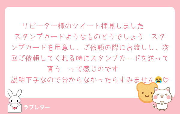 リピーター様のツイート拝見しました❣️
スタンプカードようなものどうでしょう❣️スタンプカードを用意し、ご依頼の際にお渡しし、次回ご依頼してくれる時にスタンプカードを送って貰う❣️って感じのです❣️
説明下手なので分からなかったらすみません😭
