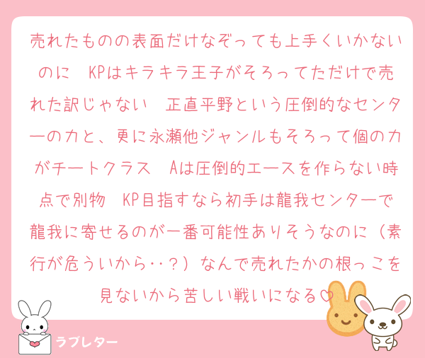 売れたものの表面だけなぞっても上手くいかないのに　KPはキラキラ王子がそろってただけで売れた訳じゃない　正直平野という圧倒的なセンターの力と、更に永瀬他ジャンルもそろって個の力がチートクラス　Aは圧倒的エースを作らない時点で別物　KP目指すなら初手は龍我センターで龍我に寄せるのが一番可能性ありそうなのに（素行が危ういから‥？）なんで売れたかの根っこを見ないから苦しい戦いになる