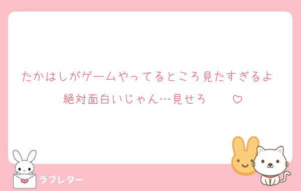 たかはしがゲームやってるところ見たすぎるよ〜絶対面白いじゃん…見せろ〜〜