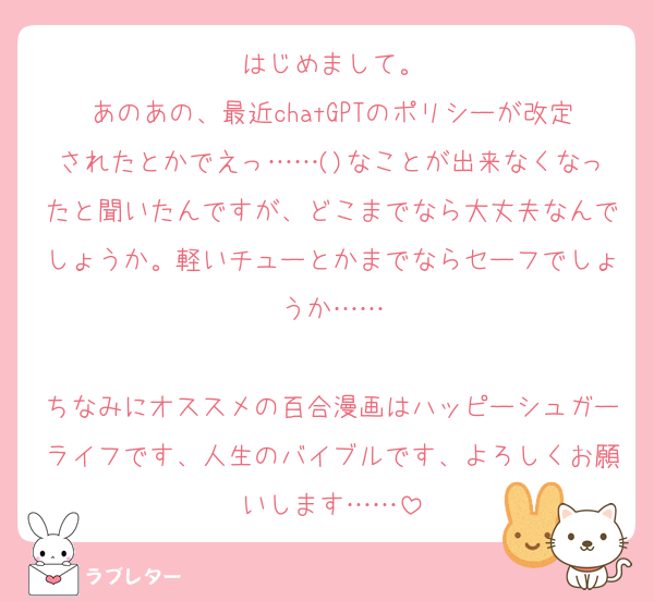 はじめまして。
あのあの、最近chatGPTのポリシーが改定されたとかでえっ……()なことが出来なくなったと聞いたんですが、どこまでなら大丈夫なんでしょうか。軽いチューとかまでならセーフでしょうか……

ちなみにオススメの百合漫画はハッピーシュガーライフです、人生のバイブルです、よろしくお願いします……