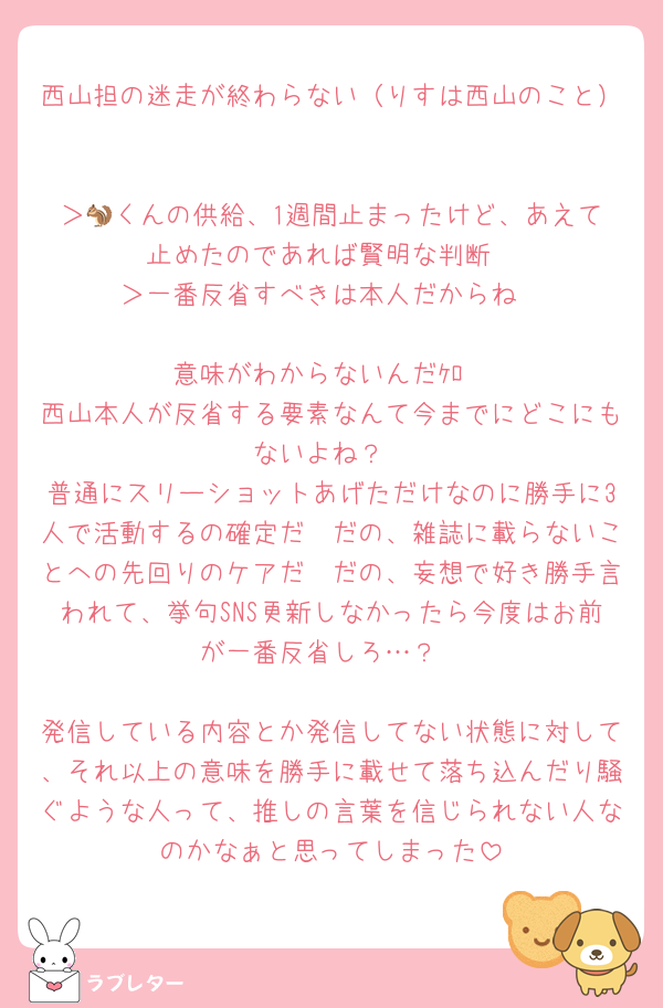 西山担の迷走が終わらない（りすは西山のこと）

＞🐿️くんの供給、1週間止まったけど、あえて止めたのであれば賢明な判断
＞一番反省すべきは本人だからね

意味がわからないんだｹﾛ
西山本人が反省する要素なんて今までにどこにもないよね？
普通にスリーショットあげただけなのに勝手に3人で活動するの確定だ〜だの、雑誌に載らないことへの先回りのケアだ〜だの、妄想で好き勝手言われて、挙句SNS更新しなかったら今度はお前が一番反省しろ…？

発信している内容とか発信してない状態に対して、それ以上の意味を勝手に載せて落ち込んだり騒ぐような人って、推しの言葉を信じられない人なのかなぁと思ってしまった
