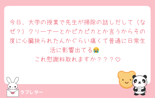 今日、大学の授業で先生が掃除の話しだして（なぜ？）クリーナーとかピカピカとか言うからその度に心臓抉られたんかぐらい痛くて普通に日常生活に影響出てる😭
これ慰謝料取れますか？？？