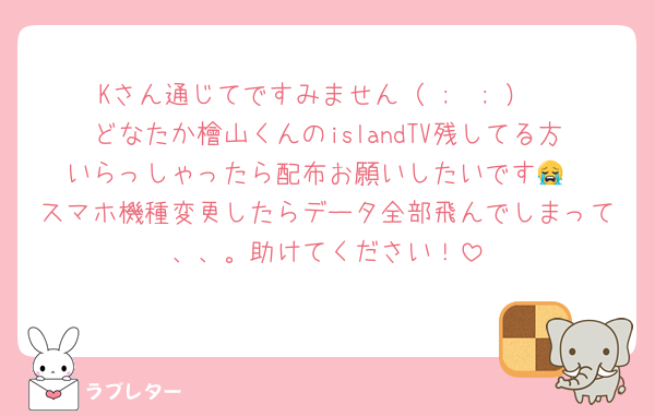 Kさん通じてですみません（ ;  ; ）
どなたか檜山くんのislandTV残してる方いらっしゃったら配布お願いしたいです😭
スマホ機種変更したらデータ全部飛んでしまって、、。助けてください！