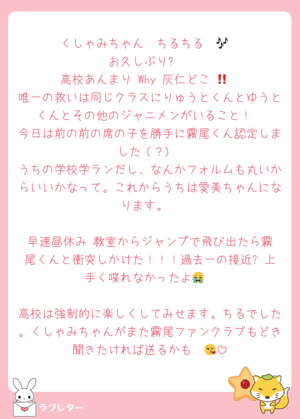 くしゃみちゃん〜ちるちる〜🎶
お久しぶり✨
高校あんまり‼️Why‼️灰仁どこ‼️😭
唯一の救いは同じクラスにりゅうとくんとゆうとくんとその他のジャニメンがいること！
今日は前の前の席の子を勝手に霧尾くん認定しました‼️(？)
うちの学校学ランだし、なんかフォルムも丸いからいいかなって。これからうちは愛美ちゃんになります。

早速昼休み‼️教室からジャンプで飛び出たら霧尾くんと衝突しかけた！！！過去一の接近⁉️上手く喋れなかったよ😭

高校は強制的に楽しくしてみせます。ちるでした。くしゃみちゃんがまた霧尾ファンクラブもどき聞きたければ送るかも〜😘