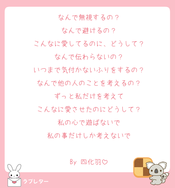 なんで無視するの？
なんで避けるの？
こんなに愛してるのに、どうして？
なんで伝わらないの？
いつまで気付かないふりをするの？
なんで他の人のことを考えるの？
ずっと私だけを考えて
こんなに愛させたのにどうして？
私の心で遊ばないで
私の事だけしか考えないで

By 四化羽