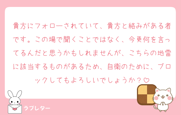 貴方にフォローされていて、貴方と絡みがある者です。この場で聞くことではなく、今更何を言ってるんだと思うかもしれませんが、こちらの地雷に該当するものがあるため、自衛のために、ブロックしてもよろしいでしょうか？