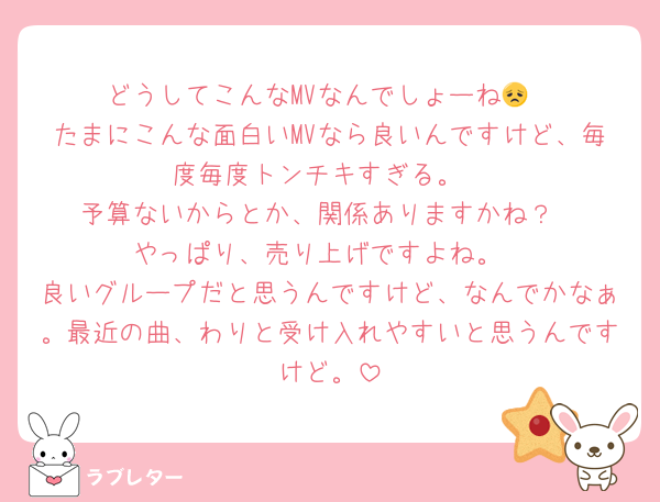 どうしてこんなMVなんでしょーね😞
たまにこんな面白いMVなら良いんですけど、毎度毎度トンチキすぎる。
予算ないからとか、関係ありますかね？
やっぱり、売り上げですよね。
良いグループだと思うんですけど、なんでかなぁ。最近の曲、わりと受け入れやすいと思うんですけど。